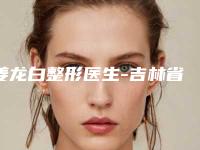 姜龙白整形医生-吉林省姜龙白医生错颌矫正你一定要认识，技术领先不少