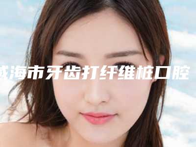 威海市牙齿打纤维桩口腔医生排行榜前10精品推荐-威海市牙齿打纤维桩医生又上榜了