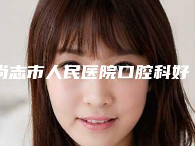 尚志市人民医院口腔科好吗-价格(收费标准)惊喜曝光