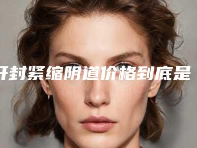 开封紧缩阴道价格到底是怎样的呢,开封紧缩阴道手术费用大概多少钱