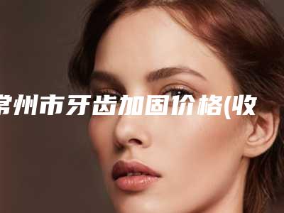 常州市牙齿加固价格(收费标准)公布一份-常州市牙齿加固价格