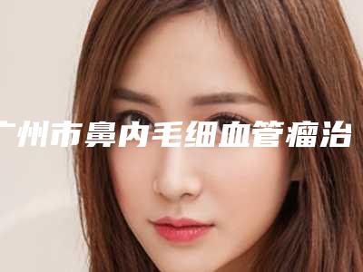广州市鼻内毛细血管瘤治疗收费标准附 医院简介（广州市鼻内毛细血管瘤治疗花费要多少）