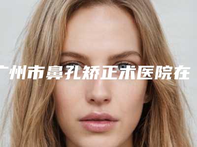 广州市鼻孔矫正术医院在榜清单实力口碑没差的（广州鲁春丽格医疗美容口碑实力绝绝子）