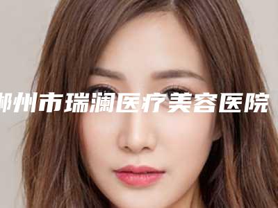 郴州市瑞澜医疗美容医院,郴州淇韵医疗美容整形诊所你比较中意哪一家