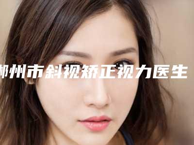 郴州市斜视矫正视力医生在榜名单是哪几位-雷泽健整形医生技术对比盘点