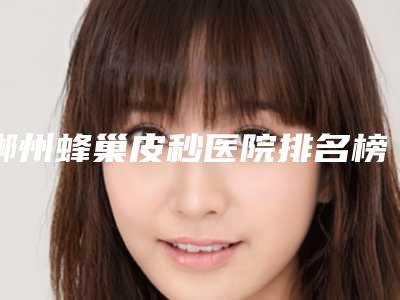 郴州蜂巢皮秒医院排名榜十位,郴州淇韵医疗美容诊所入围前五,第六名多数人选择!