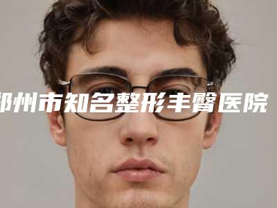 郑州市知名整形丰臀医院哪几家安全-河南中医学院第一附属医院整形美容外科人气口碑实力汇总