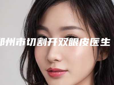郑州市切割开双眼皮医生排名榜前十医生推荐-郑州市切割开双眼皮医生