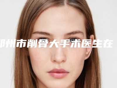 郑州市削骨大手术医生在榜清单TOP8来啦-孙志万医生口碑好而且价格还不贵