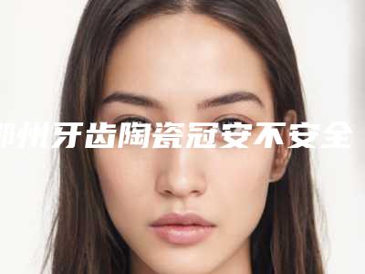 鄂州牙齿陶瓷冠安不安全