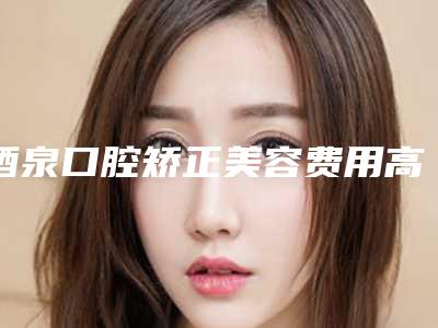 酒泉口腔矫正美容费用高不高_酒泉口腔矫正手术比较便宜