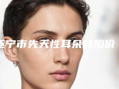遂宁市先天性耳朵缺陷价目表2025新版官方拔草-均价先天性耳朵缺陷22883元