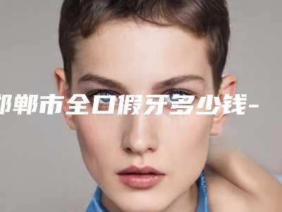 邯郸市全口假牙多少钱-邯郸市全口假牙医院在榜名单榜单出炉