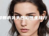 邯郸市乳头凹陷医生排行前十佳哪几个更好-管双整形医生专家是医美健康守护者