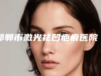 邯郸市激光祛凹疤痕医院排行榜前十做得好(邯郸市激光祛凹疤痕整形医院)