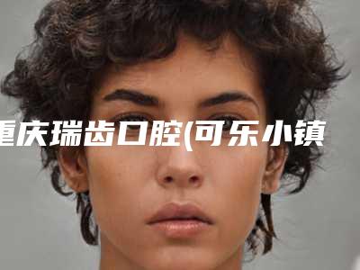 重庆瑞齿口腔(可乐小镇旗舰店)价格(价目)2025更新换代咯