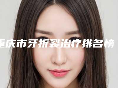 重庆市牙折裂治疗排名榜崭新亮相-重庆市牙折裂治疗口腔医生