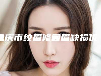 重庆市纹眉修复眉缺损优惠活动价一览-重庆市纹眉修复眉缺损价格行情