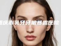 重庆市乳牙牙根暴露医院排名榜前十佳哪家做的好（重庆市乳牙牙根暴露口腔医院公立私立医生对比汇总）