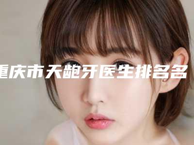 重庆市天龅牙医生排名名单确立-重庆市侯海娟口腔医生