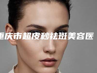 重庆市超皮秒祛斑美容医院排名榜名气远播-重庆颜轻医医疗美容诊所