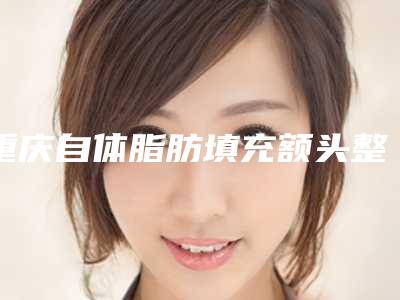 重庆自体脂肪填充额头整形医院排名前十(重庆自体脂肪填充额头整形医院排名前十名)