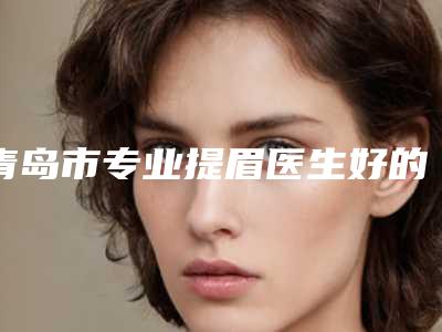 青岛市专业提眉医生好的哪位(徐晓丽医生实力_价格想了解戳进来看)