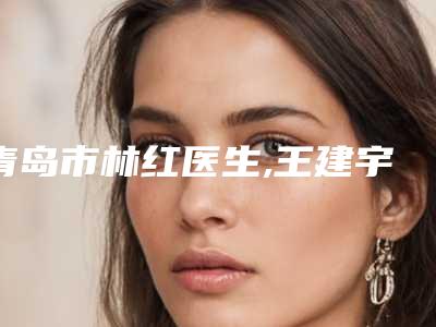 青岛市林红医生,王建宇医生眉弓提拉口碑严选都是实力派