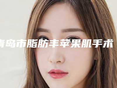 青岛市脂肪丰苹果肌手术医院排行top10人气机构公布(青岛聚雅医疗美容诊所公立对比值得一看)