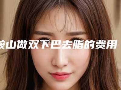 鞍山做双下巴去脂的费用一般会很贵吗-鞍山做双下巴去脂费用主要受哪些因素的影响