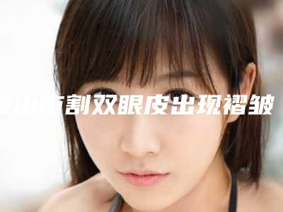 鞍山市割双眼皮出现褶皱价格(价目)可查(割双眼皮出现褶皱均价为:7551元)