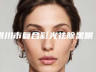银川市复合彩光祛除黑眼圈价格表对比-银川市复合彩光祛除黑眼圈术价格如何