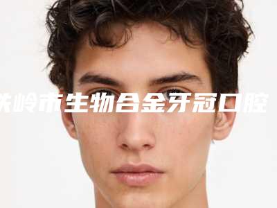 铁岭市生物合金牙冠口腔医生全新出炉了-铁岭市生物合金牙冠口腔医生