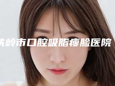 铁岭市口腔吸脂瘦脸医院综合实力前十名排名详情名单盘点-铁岭市口腔吸脂瘦脸整形医院