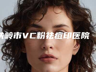 铁岭市VC粉祛痘印医院排名十强刚更新-铁岭市VC粉祛痘印整形医院