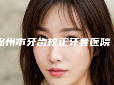 锦州市牙齿校正牙套医院排名榜TOP10强强榜产生(锦州奇遇季口腔门诊部上榜)