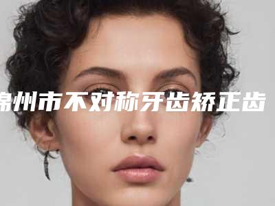 锦州市不对称牙齿矫正齿科医生在榜清单前十强私立盘点-王鑫医生网友点评好