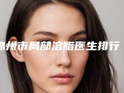 锦州市局部溶脂医生排行口碑点评-张彬医生谁人气高