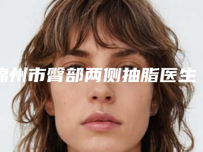 锦州市臀部两侧抽脂医生排行哪里做得好-锦州市臀部两侧抽脂整形医生