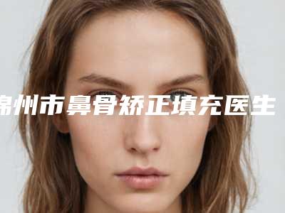 锦州市鼻骨矫正填充医生排名榜十强是哪几位-赵芳英整形医生价格收费合理