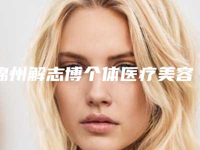 锦州解志博个体医疗美容到底如何-推荐王稚英医生,吴凡医生,李秀华医生