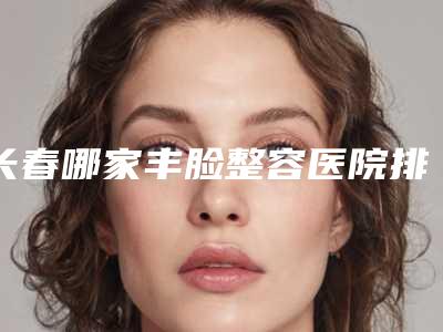 长春哪家丰脸整容医院排名靠前(长春哪家丰脸整容医院排名靠前好)
