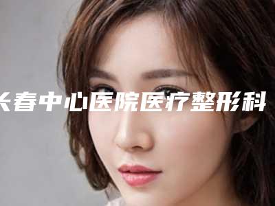 长春中心医院医疗整形科费用表明细超人气项目2025一览-擅长项目下颌骨区域等