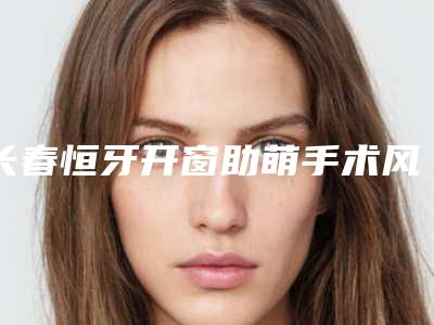 长春恒牙开窗助萌手术风险有哪些要点