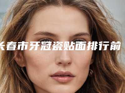 长春市牙冠瓷贴面排行前十佳名单综合一览-长春市牙冠瓷贴面口腔医生