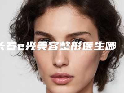长春e光美容整形医生哪些比较靠谱？
