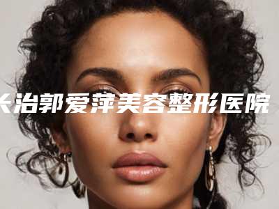 长治郭爱萍美容整形医院价格(价目)表全新版本出炉附祛斑祛疤案例