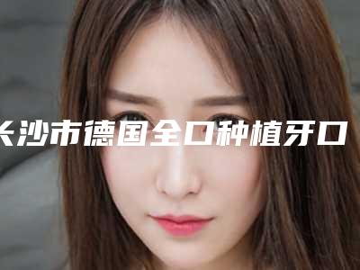 长沙市德国全口种植牙口碑汇总（长沙市德国全口种植牙口腔医院）