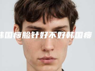 韩国瘦脸针好不好韩国瘦脸针多少钱一支