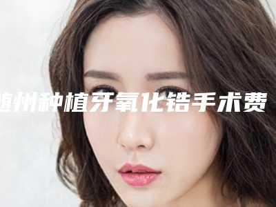 随州种植牙氧化锆手术费用影响因素